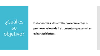 ¿Cuál es
su
objetivo?
Dictar normas, desarrollar procedimientos o
promover el uso de instrumentos que permitan
evitar accidentes.
 