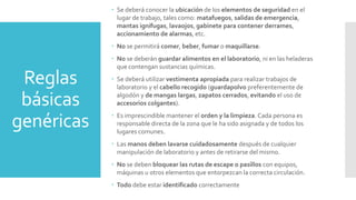 Reglas
básicas
genéricas
 Se deberá conocer la ubicación de los elementos de seguridad en el
lugar de trabajo, tales como: matafuegos, salidas de emergencia,
mantas ignífugas, lavaojos, gabinete para contener derrames,
accionamiento de alarmas, etc.
 No se permitirá comer, beber, fumar o maquillarse.
 No se deberán guardar alimentos en el laboratorio, ni en las heladeras
que contengan sustancias químicas.
 Se deberá utilizar vestimenta apropiada para realizar trabajos de
laboratorio y el cabello recogido (guardapolvo preferentemente de
algodón y de mangas largas, zapatos cerrados, evitando el uso de
accesorios colgantes).
 Es imprescindible mantener el orden y la limpieza. Cada persona es
responsable directa de la zona que le ha sido asignada y de todos los
lugares comunes.
 Las manos deben lavarse cuidadosamente después de cualquier
manipulación de laboratorio y antes de retirarse del mismo.
 No se deben bloquear las rutas de escape o pasillos con equipos,
máquinas u otros elementos que entorpezcan la correcta circulación.
 Todo debe estar identificado correctamente
 