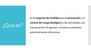 ¿Qué es?
Es el conjunto de medidas para la prevención y el
control del riesgo biológico en las actividades con
manipulación de agentes, muestras o pacientes
potencialmente infecciosos.
 