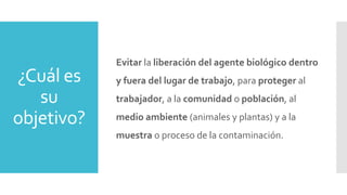 ¿Cuál es
su
objetivo?
Evitar la liberación del agente biológico dentro
y fuera del lugar de trabajo, para proteger al
trabajador, a la comunidad o población, al
medio ambiente (animales y plantas) y a la
muestra o proceso de la contaminación.
 
