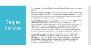 Reglas
básicas
 Al comenzar y al abandonar la tarea se lavarán las manos con agua
y jabón.
 Todo el material biológico debe considerarse como potencialmente
contaminante y por lo tanto, tomar todas las precauciones y cumplir
todas las instrucciones documentadas para su manejo, conservación,
uso, almacenamiento o archivo y eliminación.
 Higiene de pisos, baños y superficies: se deben lavar con hipoclorito
de sodio al 0,1% dejándolo actuar durante 20 minutos. Los
elementos para efectuar la limpieza se desinfectarán con solución de
hipoclorito de sodio al 0,1 % y serán usados exclusivamente para el
laboratorio. Los residuos de la limpieza (toallas descartables y
materiales absorbentes) se eliminarán como residuos patogénicos
evitando arrojar sin precauciones elementos cortantes o punzantes.
 Higiene de mesas de trabajo: se limpiarán al terminar la tarea, con
hipoclorito de sodio al 0,5 % durante 30 minutos. En caso de
derrames de líquidos patogénicos se deben absorber con algodón
embebido en hipoclorito de sodio al 1 %, dejándolo actuar 30
minutos para descontaminar. Posteriormente se limpiará la
superficie como se ha indicado.
 