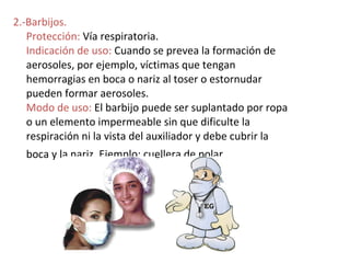 2.-Barbijos.
   Protección: Vía respiratoria.
   Indicación de uso: Cuando se prevea la formación de
   aerosoles, por ejemplo, víctimas que tengan
   hemorragias en boca o nariz al toser o estornudar
   pueden formar aerosoles.
   Modo de uso: El barbijo puede ser suplantado por ropa
   o un elemento impermeable sin que dificulte la
   respiración ni la vista del auxiliador y debe cubrir la
  boca y la nariz. Ejemplo: cuellera de polar.
 