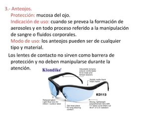 3.- Anteojos.
   Protección: mucosa del ojo.
   Indicación de uso: cuando se prevea la formación de
   aerosoles y en todo proceso referido a la manipulación
   de sangre o fluidos corporales.
   Modo de uso: los anteojos pueden ser de cualquier
   tipo y material.
  Los lentes de contacto no sirven como barrera de
   protección y no deben manipularse durante la
   atención.
 
