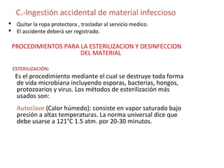 C.-Ingestión accidental de material infeccioso
 Quitar la ropa protectora , trasladar al servicio medico.
 El accidente deberá ser registrado.

 PROCEDIMIENTOS PARA LA ESTERILIZACION Y DESINFECCION
                     DEL MATERIAL

 ESTERILIZACIÓN:
  Es el procedimiento mediante el cual se destruye toda forma
  de vida microbiana incluyendo esporas, bacterias, hongos,
  protozoarios y virus. Los métodos de esterilización más
  usados son:
   Autoclave (Calor húmedo): consiste en vapor saturado bajo
   presión a altas temperaturas. La norma universal dice que
   debe usarse a 121°C 1.5 atm. por 20-30 minutos.
 