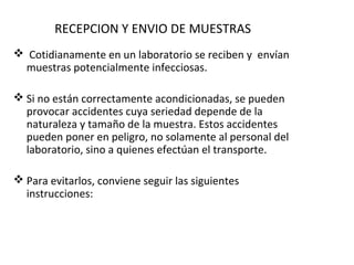 RECEPCION Y ENVIO DE MUESTRAS
 Cotidianamente en un laboratorio se reciben y envían
 muestras potencialmente infecciosas.

 Si no están correctamente acondicionadas, se pueden
  provocar accidentes cuya seriedad depende de la
  naturaleza y tamaño de la muestra. Estos accidentes
  pueden poner en peligro, no solamente al personal del
  laboratorio, sino a quienes efectúan el transporte.

 Para evitarlos, conviene seguir las siguientes
  instrucciones:
 