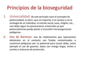 Principios de la bioseguridad
1. Universalidad: de este principio nace el concepto de
      potencialidad, es decir, que sin importar si se conoce o no la
      serología de un individuo, el estrato social, sexo, religión, etc.,
      uno debe seguir las precauciones universales ya que
      potencialmente puede portar y transmitir microorganismos
      patógenos.
2.    Uso de Barreras: Uso de implementos que representan
      obstáculos en el contacto con fluidos contaminados o
      sustancias peligrosas por su potencial para causar daño, como
      ejemplo el uso de guantes, batas con manga largas, lentes o
      caretas o máscaras de protección.
 