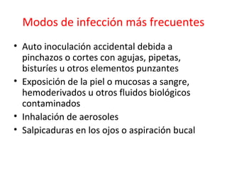 Modos de infección más frecuentes
• Auto inoculación accidental debida a
  pinchazos o cortes con agujas, pipetas,
  bisturíes u otros elementos punzantes
• Exposición de la piel o mucosas a sangre,
  hemoderivados u otros fluidos biológicos
  contaminados
• Inhalación de aerosoles
• Salpicaduras en los ojos o aspiración bucal
 