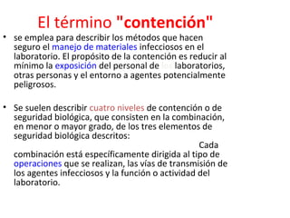 El término "contención"
• se emplea para describir los métodos que hacen
  seguro el manejo de materiales infecciosos en el
  laboratorio. El propósito de la contención es reducir al
  mínimo la exposición del personal de los laboratorios,
  otras personas y el entorno a agentes potencialmente
  peligrosos.

• Se suelen describir cuatro niveles de contención o de
  seguridad biológica, que consisten en la combinación,
  en menor o mayor grado, de los tres elementos de
  seguridad biológica descritos: técnica microbiológica,
  equipo de seguridad y diseño de la instalación. Cada
  combinación está específicamente dirigida al tipo de
  operaciones que se realizan, las vías de transmisión de
  los agentes infecciosos y la función o actividad del
  laboratorio.
 