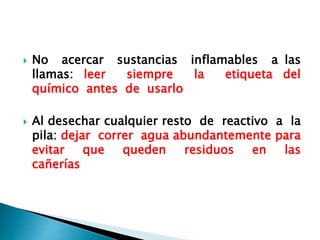  No acercar sustancias inflamables a las
llamas: leer siempre la etiqueta del
químico antes de usarlo
 Al desechar cualquier resto de reactivo a la
pila: dejar correr agua abundantemente para
evitar que queden residuos en las
cañerías
 