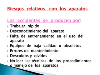 Riesgos relativos con los aparatos
Los accidentes se producen por:
 Trabajar rápido
 Desconocimiento del aparato
 Falta de entrenamiento en el uso del
aparato
 Equipos de baja calidad u obsoletos
 Errores de mantenimiento
 Descuidos y olvidos
 No leer las técnicas de los procedimientos
o manejo de los aparatos
 