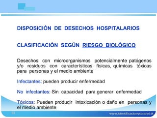 Bioseguridad
13
DISPOSICIÓN DE DESECHOS HOSPITALARIOS
CLASIFICACIÓN SEGÚN RIESGO BIOLÓGICO
Desechos con microorganismos potencialmente patógenos
y/o residuos con características físicas, químicas tóxicas
para personas y el medio ambiente
Infectantes: pueden producir enfermedad
No infectantes: Sin capacidad para generar enfermedad
Tóxicos: Pueden producir intoxicación o daño en personas y
el medio ambiente
 