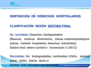 Bioseguridad
14
No reciclables: Desechos biodegradables
(Basuras, residuos alimentarios, piezas anatomopatológicas,
sobras, material hospitalario, desechos industriales)
Destino final: relleno sanitario / incineración (1.200 C)
Reciclables: No biodegradables, reutilizables (Vidrio, plástico,
papel, cartón, placas rayos x)
Destino final: empresas recuperadoras
DISPOSICIÓN DE DESECHOS HOSPITALARIOS
CLASIFICACIÓN SEGÚN DESTINO FINAL
 