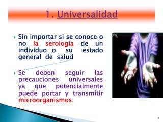 4
 Sin importar si se conoce o
no la serología de un
individuo o su estado
general de salud
 Se deben seguir las
precauciones universales
ya que potencialmente
puede portar y transmitir
microorganismos.
 