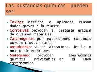  Toxicas: ingeridas o aplicadas causan
daños graves o la muerte
 Corrosivas: provocan el desgaste gradual
de diversos materiales
 Carcinógenas: por exposiciones continuas
pueden producir cáncer
 teratógenas: causan alteraciones fetales o
muerte de embriones
 Mutagenas: provocan aberraciones
químicas irreversibles en el DNA
cromosomico
 