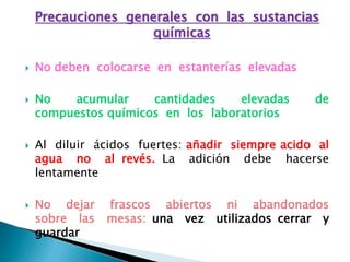 Precauciones generales con las sustancias
químicas
 No deben colocarse en estanterías elevadas
 No acumular cantidades elevadas de
compuestos químicos en los laboratorios
 Al diluir ácidos fuertes: añadir siempre acido al
agua no al revés. La adición debe hacerse
lentamente
 No dejar frascos abiertos ni abandonados
sobre las mesas: una vez utilizados cerrar y
guardar
 