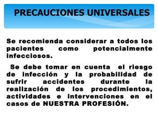 PRECAUCIONES UNIVERSALES


Se recomienda considerar a todos los
pacientes    como   potencialmente
infecciosos.
 Se debe tomar en cuenta el riesgo
de infección y la probabilidad de
sufrir    accidentes  durante   la
realización de los procedimientos,
actividades e intervenciones en el
casos de NUESTRA PROFESIÓN.
 