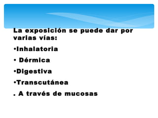 La exposición se puede dar por
varias vías:
•Inhalatoria
• Dérmica
•Digestiva
•Transcutánea
. A través de mucosas
 