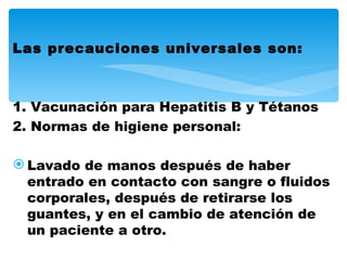 Las precauciones universales son:



1. Vacunación para Hepatitis B y Tétanos
2. Normas de higiene personal:

 Lavado de manos después de haber
  entrado en contacto con sangre o fluidos
  corporales, después de retirarse los
  guantes, y en el cambio de atención de
  un paciente a otro.
 