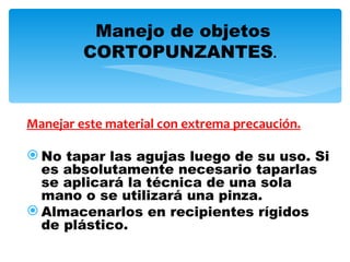 Manejo de objetos
         CORTOPUNZANTES.



Manejar este material con extrema precaución.

 No tapar las agujas luego de su uso. Si
  es absolutamente necesario taparlas
  se aplicará la técnica de una sola
  mano o se utilizará una pinza.
 Almacenarlos en recipientes rígidos
  de plástico.
 