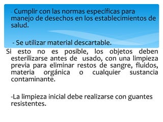 - Cumplir con las normas específicas para
 manejo de desechos en los establecimientos de
 salud.

  - Se utilizar material descartable.
Si esto no es posible, los objetos deben
  esterilizarse antes de usado, con una limpieza
  previa para eliminar restos de sangre, fluidos,
  materia orgánica o cualquier sustancia
  contaminante.

 -La limpieza inicial debe realizarse con guantes
 resistentes.
 