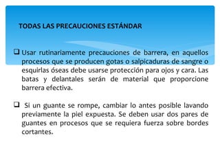 TODAS LAS PRECAUCIONES ESTÁNDAR


 Usar rutinariamente precauciones de barrera, en aquellos
  procesos que se producen gotas o salpicaduras de sangre o
  esquirlas óseas debe usarse protección para ojos y cara. Las
  batas y delantales serán de material que proporcione
  barrera efectiva.

 Si un guante se rompe, cambiar lo antes posible lavando
 previamente la piel expuesta. Se deben usar dos pares de
 guantes en procesos que se requiera fuerza sobre bordes
 cortantes.
 