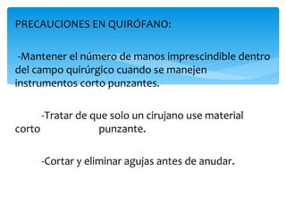PRECAUCIONES EN QUIRÓFANO:

--Mantener el número de manos imprescindible dentro
del campo quirúrgico cuando se manejen
instrumentos corto punzantes.

      -Tratar de que solo un cirujano use material
corto              punzante.

     -Cortar y eliminar agujas antes de anudar.
 