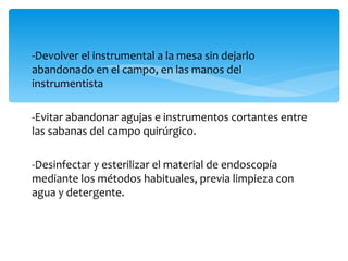 -Devolver el instrumental a la mesa sin dejarlo
abandonado en el campo, en las manos del
instrumentista

-Evitar abandonar agujas e instrumentos cortantes entre
las sabanas del campo quirúrgico.

-Desinfectar y esterilizar el material de endoscopía
mediante los métodos habituales, previa limpieza con
agua y detergente.
 