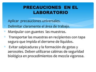 PRECAUCIONES EN EL
               LABORATORIO
∗ Aplicar precauciones universales.
∗ Delimitar claramente el área de trabajo.
∗ Manipular con guantes las muestras.
∗  Transportar las muestras en recipientes con tapa
  segura que impida el derrame de líquidos.
∗ Evitar salpicaduras y la formación de gotas y
  aerosoles. Deben utilizarse cabinas de seguridad
  biológica en procedimientos de mezcla vigorosa.
 