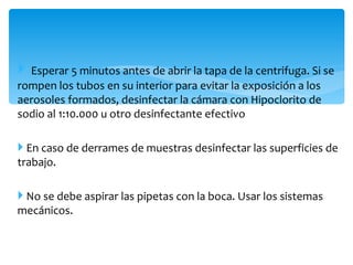  Esperar 5 minutos antes de abrir la tapa de la centrifuga. Si se
rompen los tubos en su interior para evitar la exposición a los
aerosoles formados, desinfectar la cámara con Hipoclorito de
sodio al 1:10.000 u otro desinfectante efectivo

 En caso de derrames de muestras desinfectar las superficies de
trabajo.

 No se debe aspirar las pipetas con la boca. Usar los sistemas
mecánicos.
 
