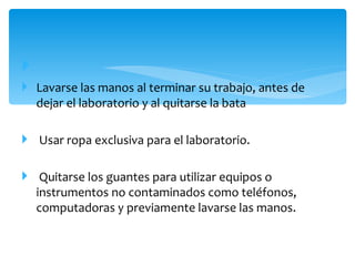 
 Lavarse las manos al terminar su trabajo, antes de
  dejar el laboratorio y al quitarse la bata

 Usar ropa exclusiva para el laboratorio.

 Quitarse los guantes para utilizar equipos o
  instrumentos no contaminados como teléfonos,
  computadoras y previamente lavarse las manos.
 