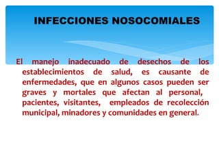 INFECCIONES NOSOCOMIALES



El manejo inadecuado de desechos de los
  establecimientos de salud, es causante de
  enfermedades, que en algunos casos pueden ser
  graves y mortales que afectan al personal,
  pacientes, visitantes, empleados de recolección
  municipal, minadores y comunidades en general.
 