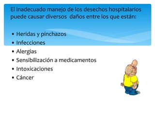 El inadecuado manejo de los desechos hospitalarios
puede causar diversos daños entre los que están:

• Heridas y pinchazos
• Infecciones
• Alergias
• Sensibilización a medicamentos
• Intoxicaciones
• Cáncer
 
