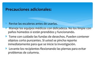 Precauciones adicionales:


 Revise las escaleras antes de usarlas.
 Maneje los equipos médicos con delicadeza. No los limpie con
  paños húmedos si están prendidos y funcionando.
 Tome con cuidado las fundas de desechos. Pueden contener
  objetos corto punzantes. Si usted se pincha reporte
  inmediatamente para que se inicie la investigación.
 Levante los recipientes flexionando las piernas para evitar
  problemas de columna.
 