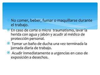  No comer, beber, fumar o maquillarse durante
  el trabajo.
 En caso de corte o micro traumatismo, lavar la
  herida con agua y jabón y acudir al médico de
  protección personal.
 Tomar un baño de ducha una vez terminada la
  jornada diaria de trabajo.
 Acudir inmediatamente a urgencias en caso de
  exposición a desechos.
 