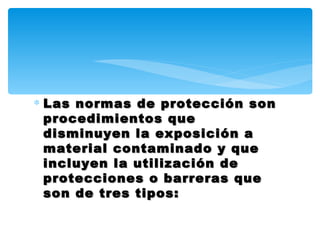 ∗ Las normas de protección son
  procedimientos que
  disminuyen la exposición a
  material contaminado y que
  incluyen la utilización de
  protecciones o barreras que
  son de tres tipos:
 