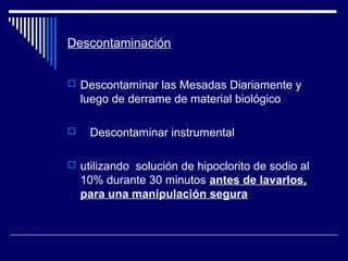 Descontaminación
 Descontaminar las Mesadas Diariamente y
luego de derrame de material biológico
 Descontaminar instrumental
 utilizando solución de hipoclorito de sodio al
10% durante 30 minutos antes de lavarlos,
para una manipulación segura
 