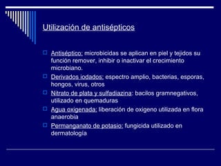 Utilización de antisépticos
 Antiséptico: microbicidas se aplican en piel y tejidos su
función remover, inhibir o inactivar el crecimiento
microbiano.
 Derivados iodados: espectro amplio, bacterias, esporas,
hongos, virus, otros
 Nitrato de plata y sulfadiazina: bacilos gramnegativos,
utilizado en quemaduras
 Agua oxigenada: liberación de oxigeno utilizada en flora
anaerobia
 Permanganato de potasio: fungicida utilizado en
dermatología
 