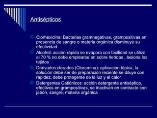Antisépticos
 Clorhexidina: Bacterias gramnegativas, grampositivas en
presencia de sangre o materia orgánica disminuye su
efectividad
 Alcohol: acción rápida se evapora con facilidad se utiliza
al 70 % no debe emplearse en sobre heridas , lesiona los
tejidos
 Derivados clorados (Cloramina): aplicación tópica, la
solución debe ser de preparación reciente se diluye con
rapidez, debe protegerse de la luz y el calor
 Detergentes Catiónicos: acción detergente antiséptico,
efectivos en grampositivas, se inactivan en contracto con
jabón, sangre, materia orgánica
 