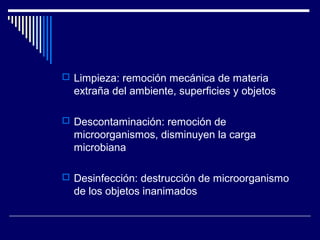  Limpieza: remoción mecánica de materia
extraña del ambiente, superficies y objetos
 Descontaminación: remoción de
microorganismos, disminuyen la carga
microbiana
 Desinfección: destrucción de microorganismo
de los objetos inanimados
 
