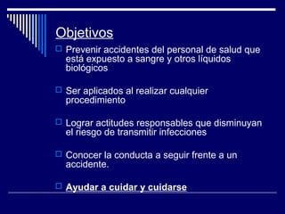 Objetivos
 Prevenir accidentes del personal de salud que
está expuesto a sangre y otros líquidos
biológicos
 Ser aplicados al realizar cualquier
procedimiento
 Lograr actitudes responsables que disminuyan
el riesgo de transmitir infecciones
 Conocer la conducta a seguir frente a un
accidente.
 Ayudar a cuidar y cuidarse
 
