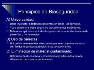 Principios de Bioseguridad
A) Universalidad:
 Debe involucrar a todos los pacientes en todos los servicios.
 Todo el personal debe seguir los procedimientos estándares.
 Deben ser aplicadas en todas las personas independientemente de
presentar o no patologías
B) Uso de barreras:
 Utilización de materiales adecuados que interrumpan el contacto
con fluídos orgánicos potencialmente contaminantes
C) Eliminación de material contaminado:
Utilización de dispositivos y procedimientos adecuados para la
eliminación del material contaminado
 