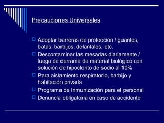 Precauciones Universales
 Adoptar barreras de protección / guantes,
batas, barbijos, delantales, etc.
 Descontaminar las mesadas diariamente /
luego de derrame de material biológico con
solución de hipoclorito de sodio al 10%
 Para aislamiento respiratorio, barbijo y
habitación privada
 Programa de Inmunización para el personal
 Denuncia obligatoria en caso de accidente
 