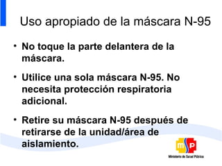 Uso apropiado de la máscara N-95 No toque la parte delantera de la máscara. Utilice una sola máscara N-95. No necesita protección respiratoria adicional. Retire su máscara N-95 después de retirarse de la unidad/área de aislamiento. 