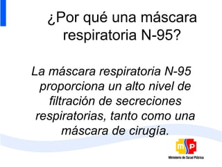 ¿Por qué una máscara respiratoria N-95? La máscara respiratoria N-95 proporciona un alto nivel de filtración de secreciones respiratorias, tanto como una máscara de cirugía. 