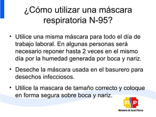¿Cómo utilizar una máscara respiratoria N-95? Utilice una misma máscara para todo el día de trabajo laboral. En algunas personas será necesario reponer hasta 2 veces en el mismo día por la humedad generada por boca y nariz. Deseche la máscara usada en el basurero para desechos infecciosos. Utilice la mascara de tamaño correcto y coloque  en forma segura sobre boca y nariz. 