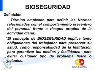 BIOSEGURIDAD Definición Término empleado para definir las Normas relacionadas con el comportamiento preventivo del personal frente a riesgos propios de la actividad diaria. “ El concepto de BIOSEGURIDAD implica tanto obligaciones del trabajador para preservar su salud, como responsabilidad de la Institución para garantizar los medios y facilidades” para evitar cualquier tipo de problema físico o psíquico. 