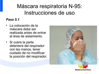 Máscara respiratoria N-95: Instrucciones de uso Paso 5.1 La colocación de la máscara debe ser realizada antes de entrar al área de aislamiento. Si cubre la parte delantera del respirador con las manos, tener cuidado de no modificar la posición del respirador. 