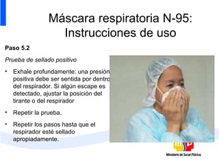 Máscara respiratoria N-95: Instrucciones de uso Paso 5.2 Prueba de sellado positivo Exhale profundamente: una presión positiva debe ser sentida por dentro del respirador. Si algún escape es detectado, ajustar la posición del tirante o del respirador Repetir la prueba. Repetir los pasos hasta que el respirador esté sellado apropiadamente.  