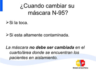 ¿Cuando cambiar su  máscara N-95? Si la toca. Si esta altamente contaminada. La máscara  no debe   ser cambiada  en el cuarto/área donde se encuentran los pacientes en aislamiento. 