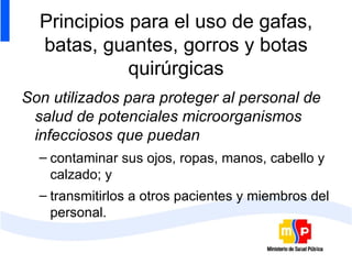 Principios para el uso de gafas, batas, guantes, gorros y botas quirúrgicas Son utilizados para proteger al personal de salud de potenciales microorganismos infecciosos que puedan contaminar sus ojos, ropas, manos, cabello y calzado; y transmitirlos a otros pacientes y miembros del personal.  